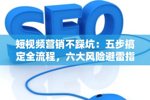 短视频营销不踩坑：五步搞定全流程，六大风险避雷指南